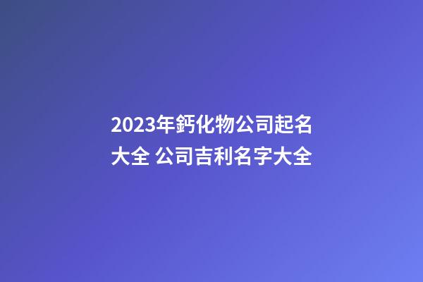 2023年鈣化物公司起名大全 公司吉利名字大全-第1張-公司起名-玄機派